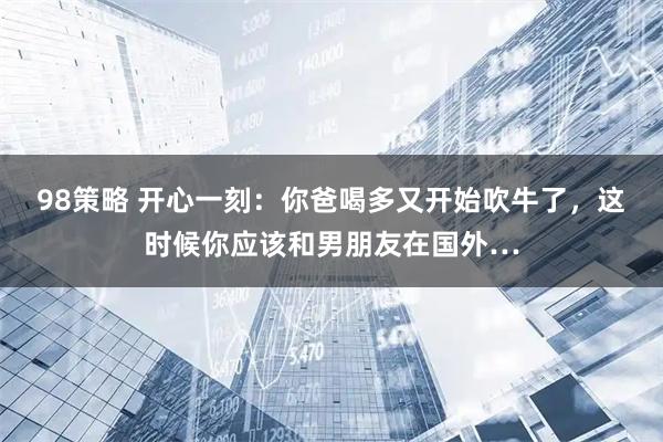 98策略 开心一刻：你爸喝多又开始吹牛了，这时候你应该和男朋友在国外…