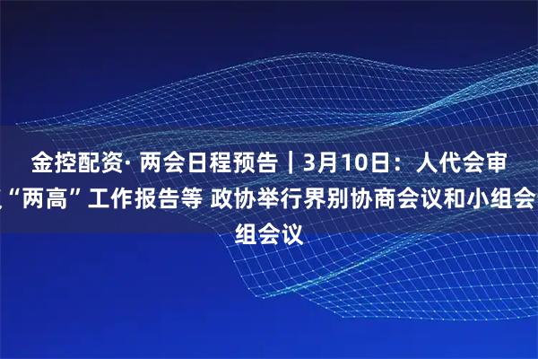 金控配资· 两会日程预告｜3月10日：人代会审议“两高”工作报告等 政协举行界别协商会议和小组会议