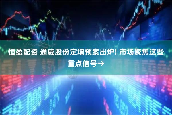 恒盈配资 通威股份定增预案出炉! 市场聚焦这些重点信号→