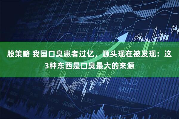 股策略 我国口臭患者过亿，源头现在被发现：这3种东西是口臭最大的来源