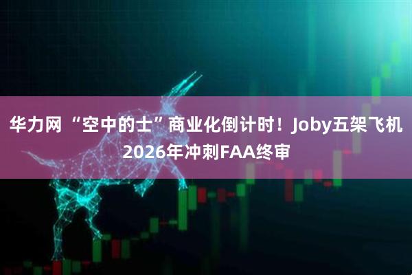 华力网 “空中的士”商业化倒计时！Joby五架飞机2026年冲刺FAA终审