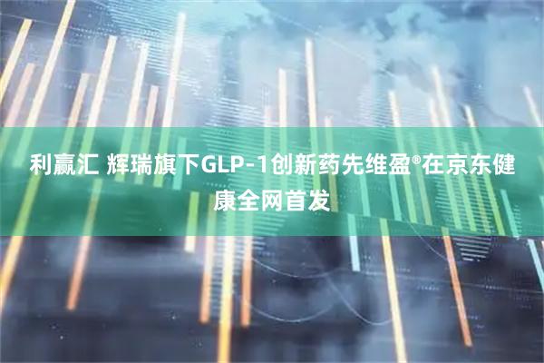 利赢汇 辉瑞旗下GLP-1创新药先维盈®在京东健康全网首发