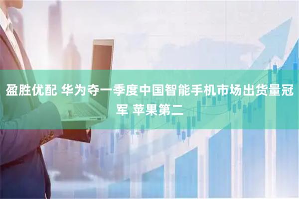 盈胜优配 华为夺一季度中国智能手机市场出货量冠军 苹果第二