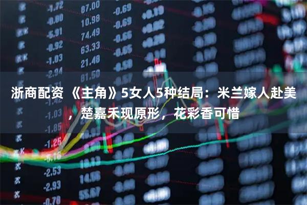 浙商配资 《主角》5女人5种结局:米兰嫁人赴美,楚嘉禾现原形,花彩香可惜