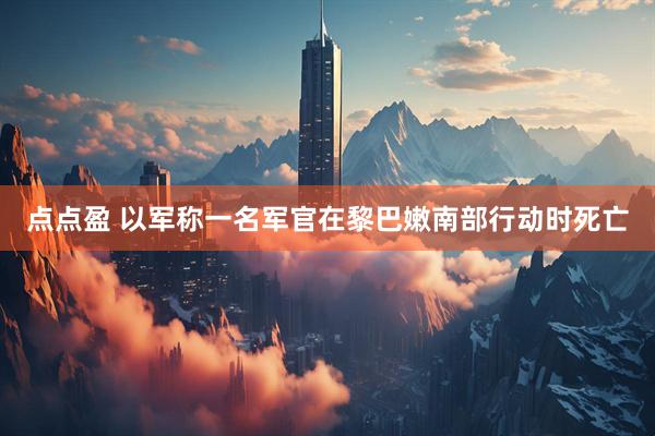 点点盈 以军称一名军官在黎巴嫩南部行动时死亡