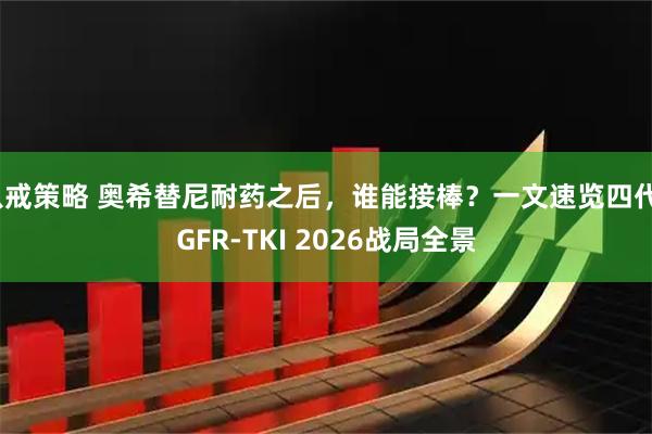 八戒策略 奥希替尼耐药之后,谁能接棒?一文速览四代EGFR-TKI 2026战局全景