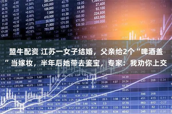 盟牛配资 江苏一女子结婚,父亲给2个“啤酒盖”当嫁妆,半年后她带去鉴宝,专家:我劝你上交