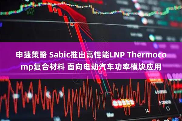 申捷策略 Sabic推出高性能LNP Thermocomp复合材料 面向电动汽车功率模块应用