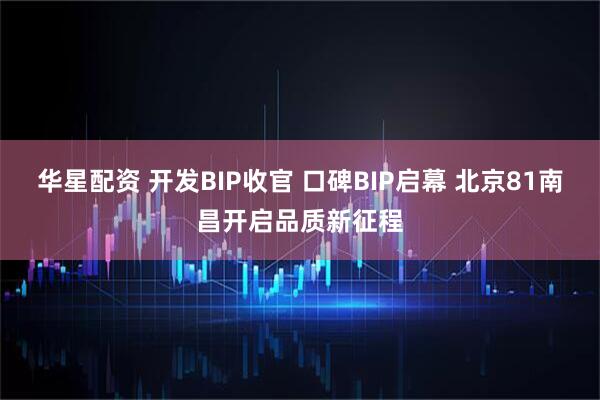 华星配资 开发BIP收官 口碑BIP启幕 北京81南昌开启品质新征程