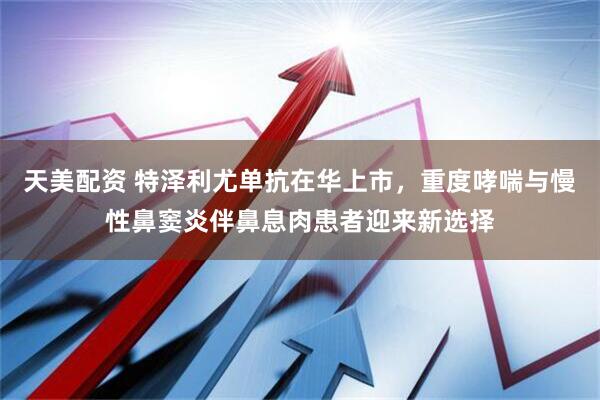 天美配资 特泽利尤单抗在华上市，重度哮喘与慢性鼻窦炎伴鼻息肉患者迎来新选择