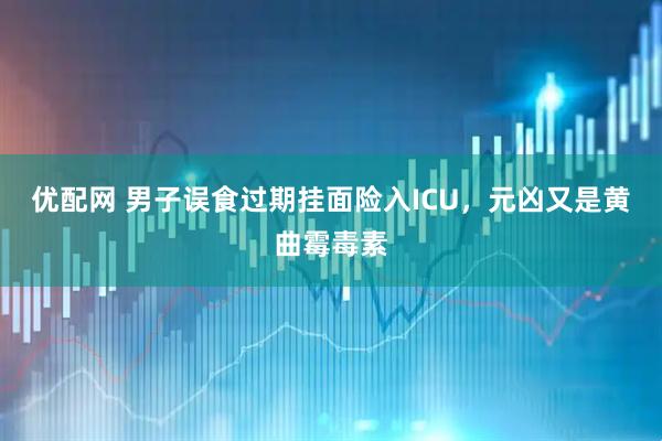 优配网 男子误食过期挂面险入ICU，元凶又是黄曲霉毒素