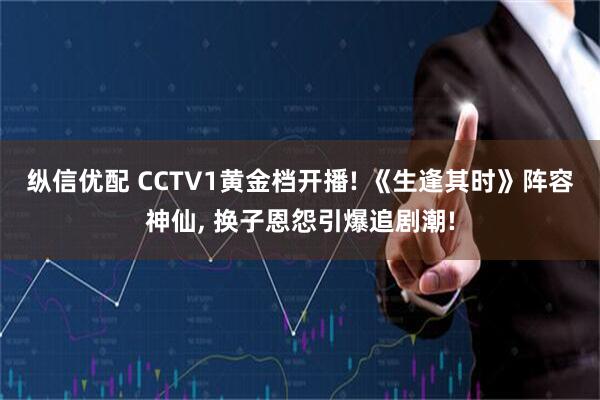 纵信优配 CCTV1黄金档开播! 《生逢其时》阵容神仙, 换子恩怨引爆追剧潮!